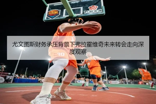 尤文图斯财务承压背景下弗拉霍维奇未来转会走向深度观察
