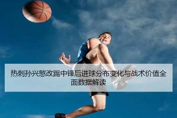 热刺孙兴慜改踢中锋后进球分布变化与战术价值全面数据解读